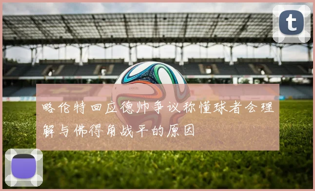 略伦特回应德帅争议称懂球者会理解与佛得角战平的原因
