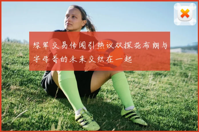 绿军交易传闻引热议双探花布朗与字母哥的未来交织在一起