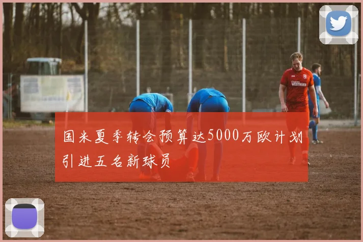 国米夏季转会预算达5000万欧计划引进五名新球员