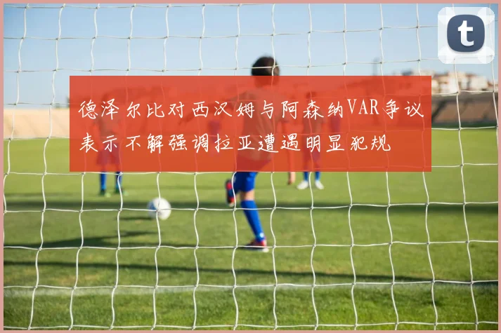 德泽尔比对西汉姆与阿森纳VAR争议表示不解强调拉亚遭遇明显犯规