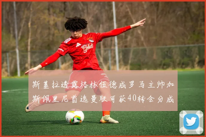 斯基拉透露格林伍德成罗马主帅加斯佩里尼首选曼联可获40转会分成
