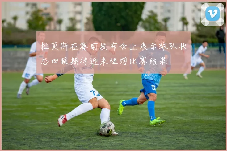 拉莫斯在赛前发布会上表示球队状态回暖期待迎来理想比赛结果