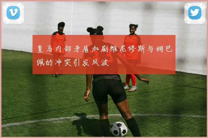 皇马内部矛盾加剧维尼修斯与姆巴佩的冲突引发风波