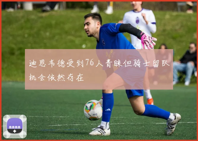 迪恩韦德受到76人青睐但骑士留队机会依然存在