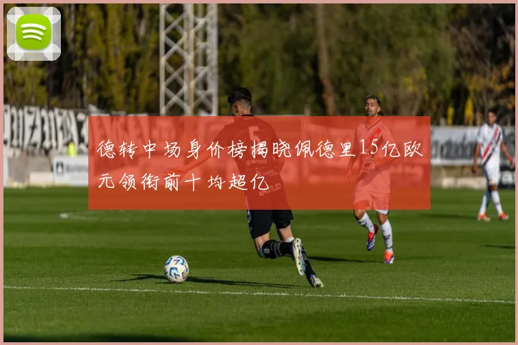 德转中场身价榜揭晓佩德里15亿欧元领衔前十均超亿