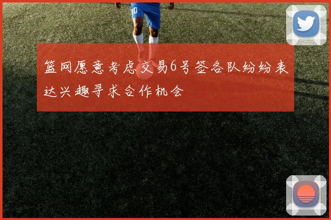篮网愿意考虑交易6号签各队纷纷表达兴趣寻求合作机会