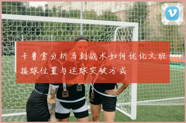 卡鲁索分析马刺战术如何优化文班接球位置与运球突破方式